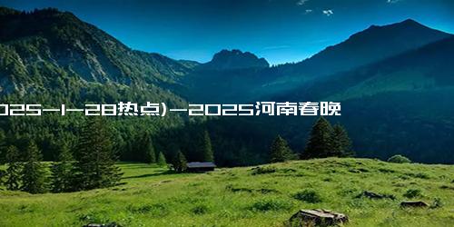 (2025-1-28热点)-2025河南春晚精彩瞬间合集 一键收藏你的最爱节目！